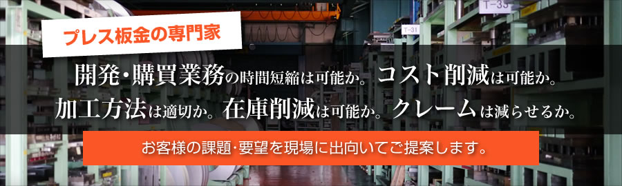 「プレス板金の専門家」開発･購買業務の時間短縮は可能か。コスト削減は可能か。加工方法は適切か。在庫削減は可能か。クレームは減らせるか。お客様の課題･要望を現場に出向いてご提案します。