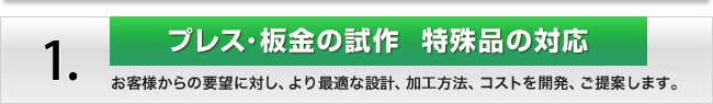 1.「プレス･板金の試作」特殊品の対応　お客様からの要望に対し、より最適な設計、加工方法、コストを開発、ご提案します。